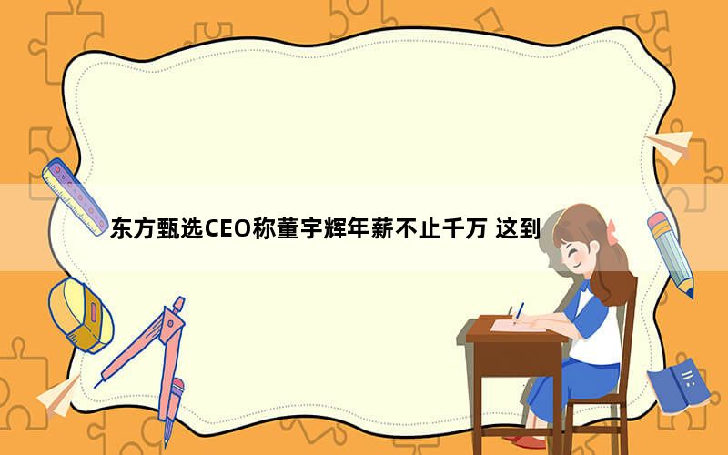 澳门金牛论坛12码中特 东方甄选CEO称董宇辉年薪不止千万 这到底是怎么回事？